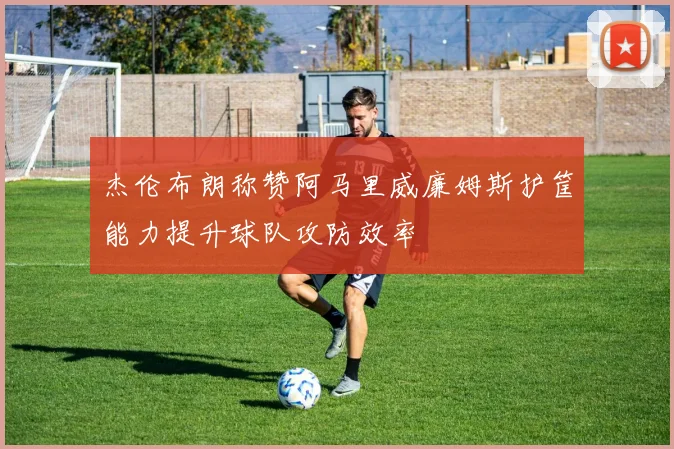 杰伦布朗称赞阿马里威廉姆斯护筐能力提升球队攻防效率