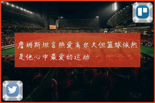詹姆斯坦言热爱高尔夫但篮球依然是他心中最爱的运动