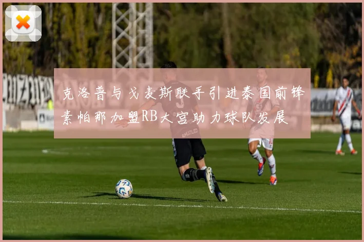 克洛普与戈麦斯联手引进泰国前锋素帕那加盟RB大宫助力球队发展