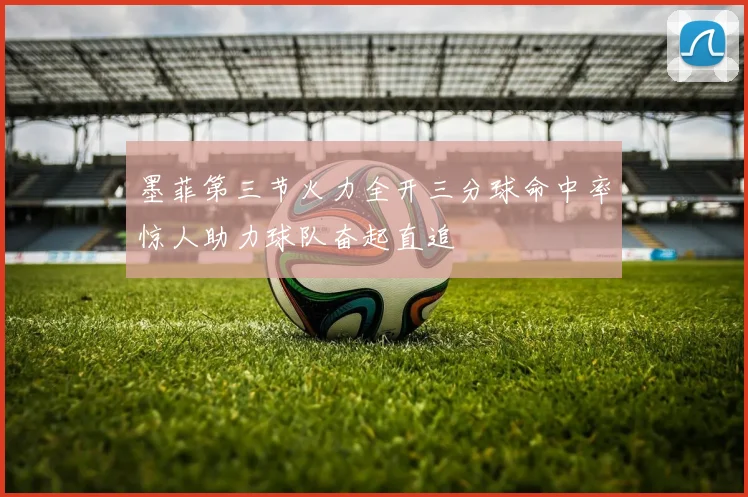 墨菲第三节火力全开三分球命中率惊人助力球队奋起直追