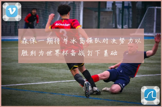 森保一期待与冰岛强队对决努力以胜利为世界杯备战打下基础