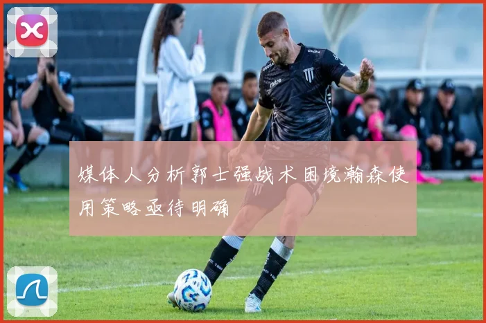 媒体人分析郭士强战术困境瀚森使用策略亟待明确