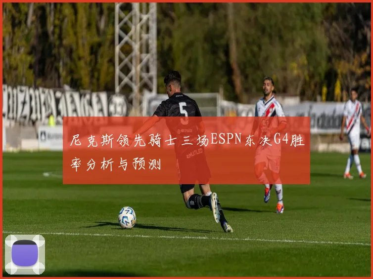尼克斯领先骑士三场ESPN东决G4胜率分析与预测