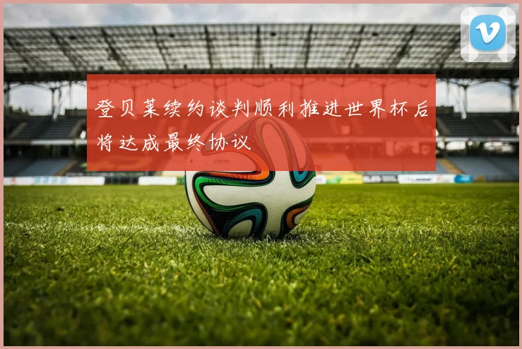 登贝莱续约谈判顺利推进世界杯后将达成最终协议