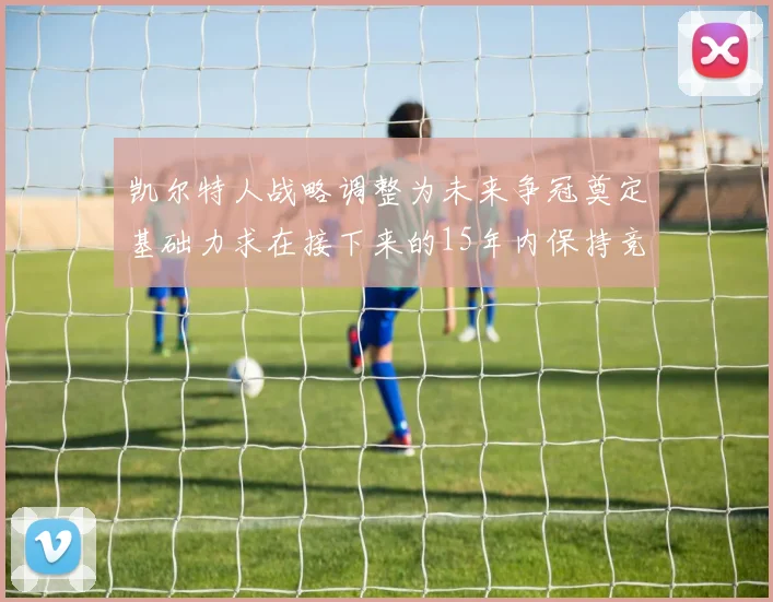 凯尔特人战略调整为未来争冠奠定基础力求在接下来的15年内保持竞争优势