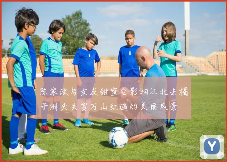陈家政与女友甜蜜合影湘江北去橘子洲头共赏万山红遍的美丽风景