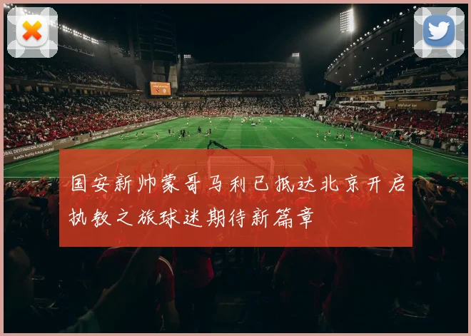 国安新帅蒙哥马利已抵达北京开启执教之旅球迷期待新篇章