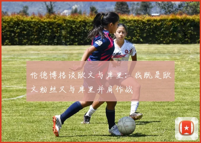 伦德博格谈欧文与库里：我既是欧文粉丝又与库里并肩作战