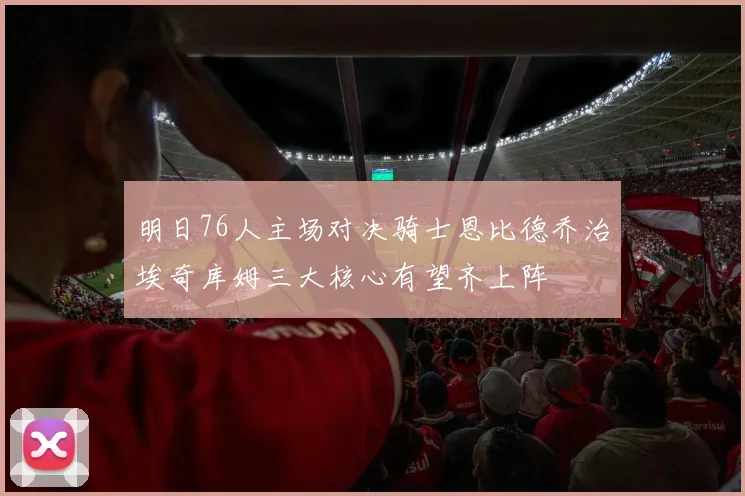 明日76人主场对决骑士恩比德乔治埃奇库姆三大核心有望齐上阵