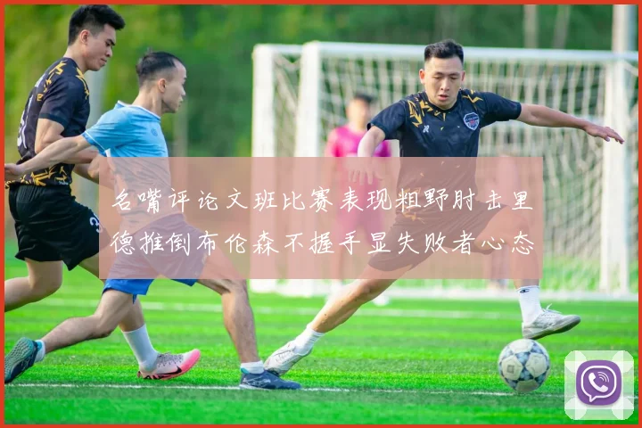 名嘴评论文班比赛表现粗野肘击里德推倒布伦森不握手显失败者心态