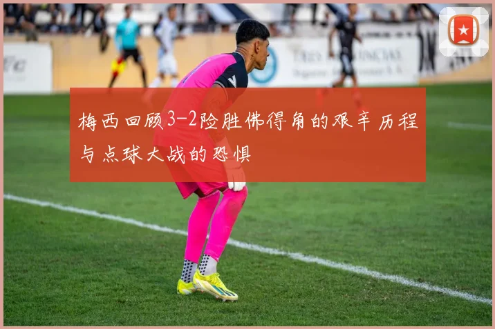 梅西回顾3-2险胜佛得角的艰辛历程与点球大战的恐惧