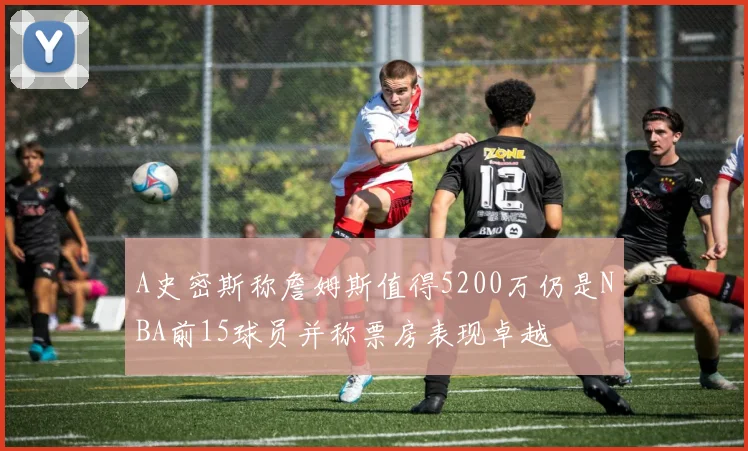 A史密斯称詹姆斯值得5200万仍是NBA前15球员并称票房表现卓越