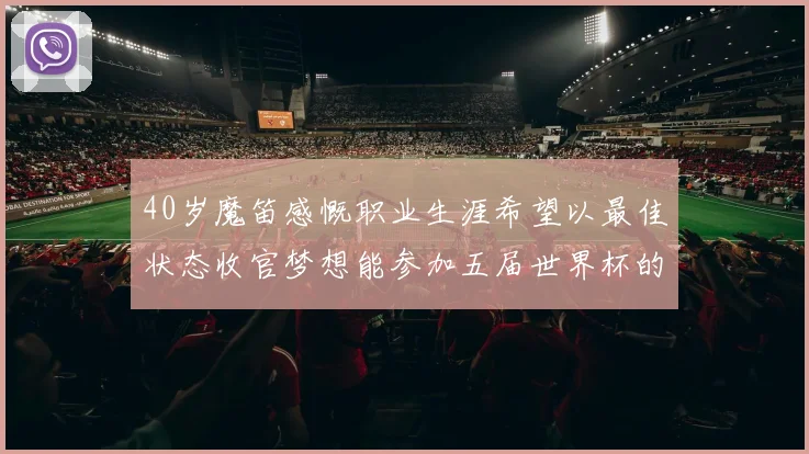 40岁魔笛感慨职业生涯希望以最佳状态收官梦想能参加五届世界杯的壮举