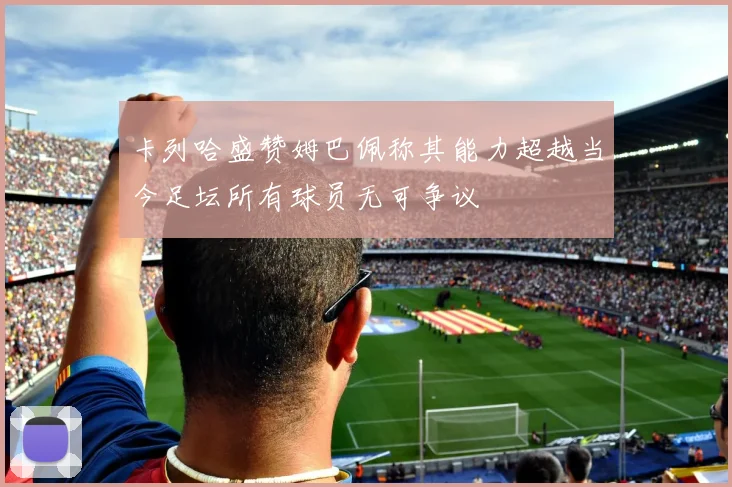 卡列哈盛赞姆巴佩称其能力超越当今足坛所有球员无可争议