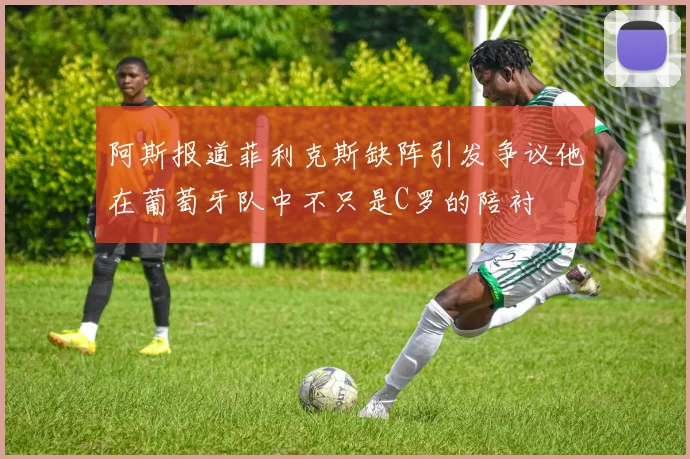 阿斯报道菲利克斯缺阵引发争议他在葡萄牙队中不只是C罗的陪衬