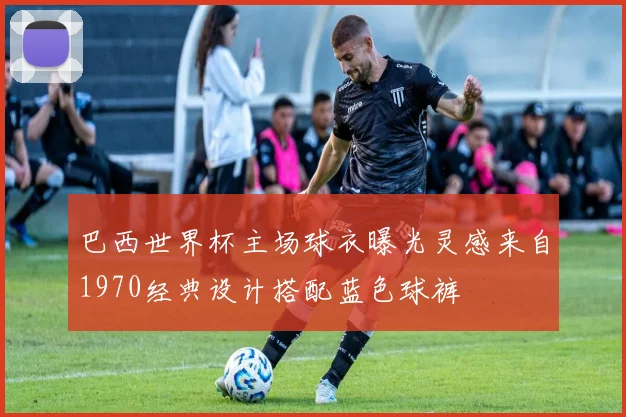 巴西世界杯主场球衣曝光灵感来自1970经典设计搭配蓝色球裤