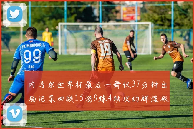 内马尔世界杯最后一舞仅37分钟出场记录回顾15场9球4助攻的辉煌旅程