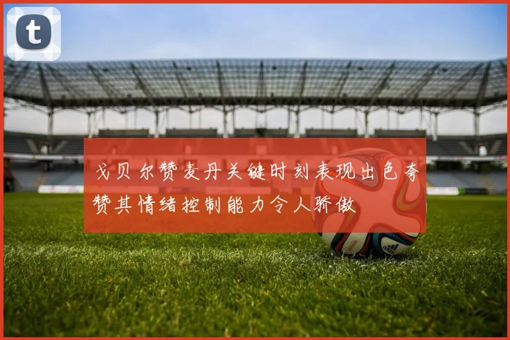 戈贝尔赞麦丹关键时刻表现出色夸赞其情绪控制能力令人骄傲