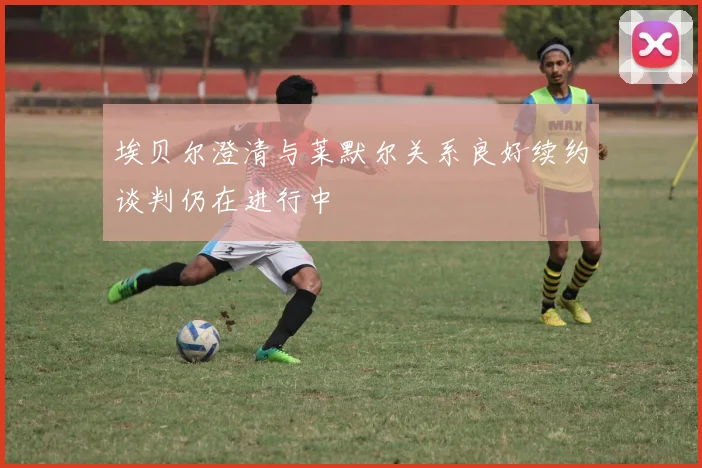 埃贝尔澄清与莱默尔关系良好续约谈判仍在进行中