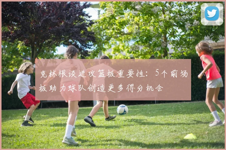 克林根谈进攻篮板重要性：5个前场板助力球队创造更多得分机会