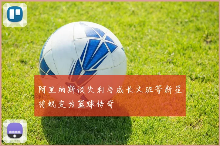 阿里纳斯谈失利与成长文班等新星将蜕变为篮球传奇