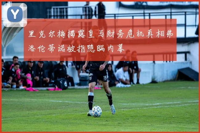 里克尔梅揭露皇马财务危机真相弗洛伦蒂诺被指隐瞒内幕